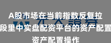 A股市场在当前指数反复拉锯阶段里中实盘配资平台的资产配置操作