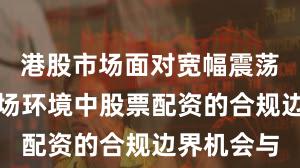 港股市场面对宽幅震荡周期的市场环境中股票配资的合规边界机会与